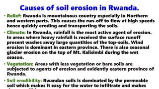 Causes of soil erosion in Rwanda.
• Relief: Rwanda is mountainous country especially in Northern
and western parts. This causes the run-off to flow at high speeds
hence quickly eroding and transporting the soils.
• Climate: In Rwanda, rainfall is the most active agent of erosion.
In areas where heavy rainfall is received the surface runoff
present washes away large quantities of the top-soils. Wind
erosion is dominant in eastern province. There is also seasonal
glacier erosion on the top of Mt. Kalisimbi during the wet
season.
• Vegetation: Areas with less vegetation or bare soils are
subjected to agents of erosion and evidently eastern province of
Rwanda.
• Soil erodibility: Rwandan soils is dominated by the permeable
soil which makes it easy for the water to infiltrate and makes
08/02/2023 12:05 carra Dusabimana Jean D Amour
 