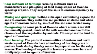 • Poor methods of farming: Farming methods such as
monoculture and ploughing of land along slopes of Rwanda
speed up erosion. They subject the soils to erosion especially by
water
• Mining and quarrying: methods like open cast mining expose the
soils to erosion. They make the soil particles unstable and when
agents of erosion come by, much of the soils are carried away.
• Overgrazing: In some parts of Rwanda where animals are still
communally grazed, much of the soils remain bare due to the
clearance of the vegetation by animals. This exposes the land to
agents of erosion.
• Bush burning: The pastoral communities of eastern and north
western part of Rwanda have a tendency of burning grass or
pasture lands during the dry season in preparation for the rainy
season. The burning of vegetation leaves a given area bare and
totally exposed to agents of erosion
08/02/2023 12:05 carra Dusabimana Jean D Amour
 