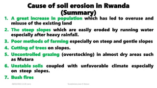 Cause of soil erosion in Rwanda
(Summary)
1. A great increase in population which has led to overuse and
misuse of the existing land
2. The steep slopes which are easily eroded by running water
especially after heavy rainfall.
3. Poor methods of farming especially on steep and gentle slopes
4. Cutting of trees on slopes.
5. Uncontrolled grazing (overstocking) in almost dry areas such
as Mutara
6. Unstable soils coupled with unfavorable climate especially
on steep slopes.
7. Bush fires
08/02/2023 12:05 carra Dusabimana Jean D Amour
 