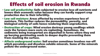 Effects of soil erosion in Rwanda
• Low soil productivity: Soils subjected to erosion lose all nutrients and
lowers their economic value because they can hardly support crop
production due to their infertility.
• Low soil moisture: Areas affected by erosion experience loss of
moisture. This further reduces the permeability, porosity, and
biological activity of soils hence rendering them unproductive.
• Destruction of crops: Wind erosion destroys young seedlings which
costs the farmers more costs via replanting. Sometimes, the
sediments being transported are deposited in farms where they end
up burying germinating seeds to deeper depths preventing them
from reaching the surface.
• Affects underground water: Soil erosion sometimes involves run-off
which percolates and dissolves soluble minerals. Some of the minerals
pollute the underground water.
08/02/2023 12:05 carra Dusabimana Jean D Amour
 