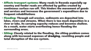 • Affects transport systems: Many roads in Rwanda especially up
country and feeder roads are affected by gullies created by
continuous surface run-off. This hinders the movement of goods
and services and increases the government’s expenditure due to
frequent rehabilitations
• Flooding: Through soil erosion, sediments are deposited into
lakes, rivers and streams. When there is too much deposition in a
river or lake, its carrying capacity reduces and becomes shallow.
As a result, water starts overflowing hence flooding the
surrounding areas.
• Silting: Closely related to the flooding, the silting problem comes
along with increased expenses of dredging, resettling people and
total disruption of the eco-system.
08/02/2023 12:05 carra Dusabimana Jean D Amour
 