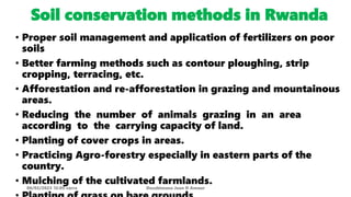 Soil conservation methods in Rwanda
• Proper soil management and application of fertilizers on poor
soils
• Better farming methods such as contour ploughing, strip
cropping, terracing, etc.
• Afforestation and re-afforestation in grazing and mountainous
areas.
• Reducing the number of animals grazing in an area
according to the carrying capacity of land.
• Planting of cover crops in areas.
• Practicing Agro-forestry especially in eastern parts of the
country.
• Mulching of the cultivated farmlands.
08/02/2023 12:05 carra Dusabimana Jean D Amour
 