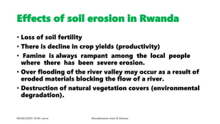 Effects of soil erosion in Rwanda
• Loss of soil fertility
• There is decline in crop yields (productivity)
• Famine is always rampant among the local people
where there has been severe erosion.
• Over flooding of the river valley may occur as a result of
eroded materials blocking the flow of a river.
• Destruction of natural vegetation covers (environmental
degradation).
08/02/2023 12:05 carra Dusabimana Jean D Amour
 