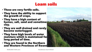 Loam soils
08/02/2023 12:05 carra Dusabimana Jean D Amour
• These are very fertile soils.
• They have the ability to support
the growth of crops.
• They have a high content of
humus, salt, sand and sometimes
clay.
• They are well drained and rarely
become waterlogged.
• They have high levels of water
moisture which is maintained for a
long period of time.
• They are found in the Northern
and Western Provinces of Rwanda.
 
