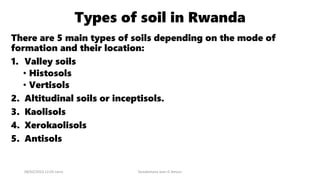 Types of soil in Rwanda
There are 5 main types of soils depending on the mode of
formation and their location:
1. Valley soils
• Histosols
• Vertisols
2. Altitudinal soils or inceptisols.
3. Kaolisols
4. Xerokaolisols
5. Antisols
08/02/2023 12:05 carra Dusabimana Jean D Amour
 