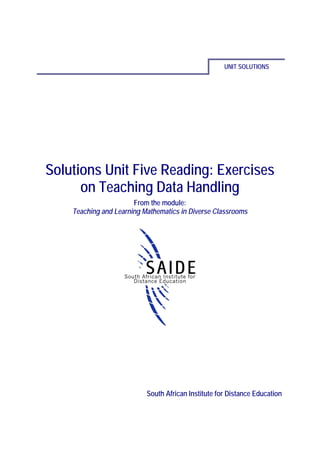 UNIT SOLUTIONS




Solutions Unit Five Reading: Exercises
      on Teaching Data Handling
                       From the module:
    Teaching and Learning Mathematics in Diverse Classrooms




                           South African Institute for Distance Education
 