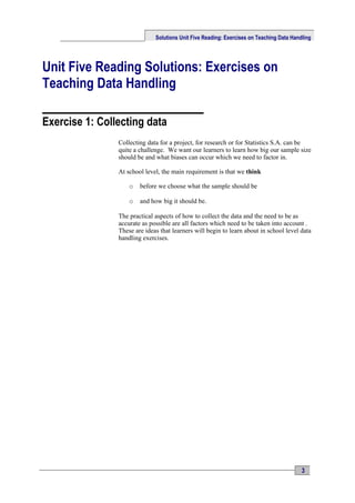 Solutions Unit Five Reading: Exercises on Teaching Data Handling




Unit Five Reading Solutions: Exercises on
Teaching Data Handling

Exercise 1: Collecting data
                Collecting data for a project, for research or for Statistics S.A. can be
                quite a challenge. We want our learners to learn how big our sample size
                should be and what biases can occur which we need to factor in.

                At school level, the main requirement is that we think

                    o   before we choose what the sample should be

                    o   and how big it should be.

                The practical aspects of how to collect the data and the need to be as
                accurate as possible are all factors which need to be taken into account .
                These are ideas that learners will begin to learn about in school level data
                handling exercises.




                                                                                          3
 