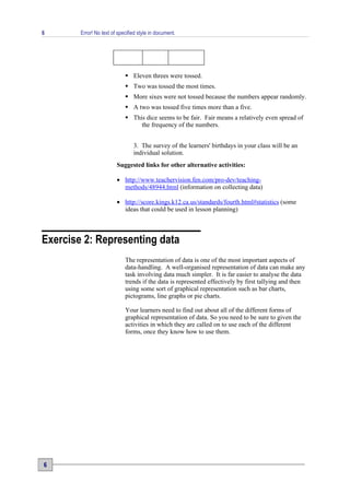 6       Error! No text of specified style in document.




                              Eleven threes were tossed.
                              Two was tossed the most times.
                              More sixes were not tossed because the numbers appear randomly.
                              A two was tossed five times more than a five.
                              This dice seems to be fair. Fair means a relatively even spread of
                                  the frequency of the numbers.


                                 3. The survey of the learners' birthdays in your class will be an
                                 individual solution.
                         Suggested links for other alternative activities:

                         • http://www.teachervision.fen.com/pro-dev/teaching-
                           methods/48944.html (information on collecting data)

                         • http://score.kings.k12.ca.us/standards/fourth.html#statistics (some
                           ideas that could be used in lesson planning)



Exercise 2: Representing data
                             The representation of data is one of the most important aspects of
                             data-handling. A well-organised representation of data can make any
                             task involving data much simpler. It is far easier to analyse the data
                             trends if the data is represented effectively by first tallying and then
                             using some sort of graphical representation such as bar charts,
                             pictograms, line graphs or pie charts.

                             Your learners need to find out about all of the different forms of
                             graphical representation of data. So you need to be sure to given the
                             activities in which they are called on to use each of the different
                             forms, once they know how to use them.




6
 