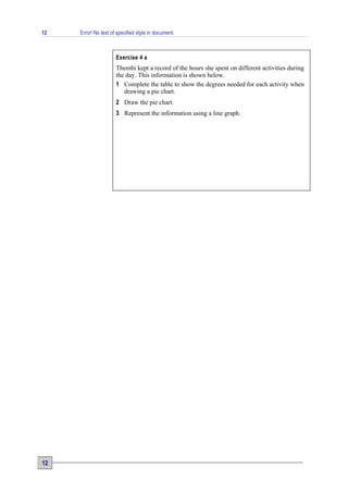 12   Error! No text of specified style in document.



                      Exercise 4 a
                      Thembi kept a record of the hours she spent on different activities during
                      the day. This information is shown below.
                      1 Complete the table to show the degrees needed for each activity when
                         drawing a pie chart.
                      2 Draw the pie chart.
                      3 Represent the information using a line graph.




12
 