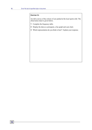 16   Error! No text of specified style in document.



                      Exercise 4 b

                      Joe did a survey of the colours of cars parked at the local sports club. The
                      observation sheet is given below.
                      1 Complete the frequency table.
                      2 Display the data as a pictogram, a bar graph and a pie chart.
                      3 Which representation do you think is best? Explain your response.




16
 