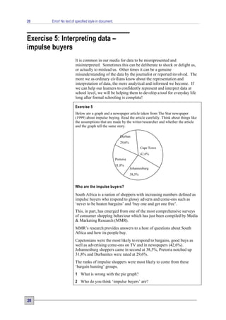 20      Error! No text of specified style in document.



Exercise 5: Interpreting data –
impulse buyers
                         It is common in our media for data to be misrepresented and
                         misinterpreted. Sometimes this can be deliberate to shock or delight us,
                         or actually to mislead us. Other times it can be a genuine
                         misunderstanding of the data by the journalist or reported involved. The
                         more we as ordinary civilians know about the representation and
                         interpretation of data, the more analytical and informed we become. If
                         we can help our learners to confidently represent and interpret data at
                         school level, we will be helping them to develop a tool for everyday life
                         long after formal schooling is complete!

                         Exercise 5
                         Below are a graph and a newspaper article taken from The Star newspaper
                         (1999) about impulse buying. Read the article carefully. Think about things like
                         the assumptions that are made by the writer/researcher and whether the article
                         and the graph tell the same story.

                                                            Durban
                                                            29,6%
                                                                            Cape Town
                                                                            42,6%
                                                         Pretoria
                                                         31,8%
                                                                    Johannesburg
                                                                    38,5%


                         Who are the impulse buyers?

                         South Africa is a nation of shoppers with increasing numbers defined as
                         impulse buyers who respond to glossy adverts and come-ons such as
                         ‘never to be beaten bargains’ and ‘buy one and get one free’.
                         This, in part, has emerged from one of the most comprehensive surveys
                         of consumer shopping behaviour which has just been compiled by Media
                         & Marketing Research (MMR).
                         MMR’s research provides answers to a host of questions about South
                         Africa and how its people buy.
                         Capetonians were the most likely to respond to bargains, good buys as
                         well as advertising come-ons on TV and in newspapers (42,6%).
                         Johannesburg shoppers came in second at 38,5%, Pretoria notched up
                         31,8% and Durbanites were rated at 29,6%.
                         The ranks of impulse shoppers were most likely to come from these
                         ‘bargain hunting’ groups.
                         1 What is wrong with the pie graph?
                         2 Who do you think ‘impulse buyers’ are?



20
 