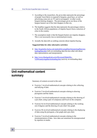 22      Error! No text of specified style in document.


                         5. According to the researchers, the given data represents the percentage
                            of people 'most likely to respond to bargains, good buys, as well as
                            advertising come-ons on TV and in newspapers': in other words
                            bargain-hunting shoppers. The percentages given are those of the
                            bargain hunters out of the total shoppers in that city.

                         6. The headline suggests that the data represents the percentages relative
                            to the South African population, of impulse buyers from a selection of
                            cities in the country.

                         7. The assumption made is that the bargain hunters are impulse shoppers.
                            This is not necessarily true as mentioned previously.

                         8. Actually the data tells us nothing concrete about impulse-buying.

                         Suggested links for other alternative activities:

                         • http://hospitality.hud.ac.uk/studyskills/usingData/InterpretingData/mis
                           leadingData.htm (info on misleading data but also other info about
                           data representation and interpretation)

                         • http://www.blackgold.ab.ca/ict/Division4/Math/Div.
                           %204/analyzingdata/misleading.htm (activity on misleading data)




Unit mathematical content
summary
                         Summary of content covered in this unit:

                         • Exercise 1 involved mathematical concepts relating to the collecting
                           and tallying of data

                         • Exercise 2 involved mathematical concepts relating to drawing
                           pictograms and bar charts.

                         • Exercise 3 involved mathematical concepts relating to the drawing of
                           a pie chart, using a pair of compasses and Excel on the computer.

                         • Exercise 4a involved mathematical concepts relating to the working
                           out of degrees and the drawing of a pie chart/ line graph.

                         • Exercise 4b involved mathematical concepts relating to the displaying
                           of data using the pictogram, a bar graph and a pie chart.

                         • Exercise 5 involved mathematical concepts relating to the
                           misinterpretation of data - how data can sometimes be misrepresented
                           by reporters in media.




22
 