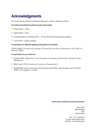 Acknowledgements
The South African Institute for Distance Education wishes to thank those below:

For writing and editing the solutions guide to the module:

 Celeste Bortz – writer

 Ingrid Sapire - writer

 Commonwealth of Learning (COL) – for the OER instructional design template

 Tessa Welch – project manager

For permission to adapt the following study guide for the module :

UNISA (2006). Learning and teaching of Intermediate and Senior Mathematics (ACE ME1-C).
Pretoria: UNISA

For permission to use in Unit Five

 UNISA (2006). Study Units 7 to 10: Learning and Teaching of Intermediate and Senior Phase
  Mathematics.

 MM French (1979). Tutorials for Teachers in Training Book 7

 RADMASTE Centre, University of the Witwatersrand (2005). Data Handling and Probability
  (EDUC 187) Chapters 3, 8 and 9.




                                                         South African Institute for Distance Education


                                                                                           Box 31822
                                                                                         Braamfontein
                                                                                                 2017
                                                                                          South Africa

                                                                               Fax: +27 11 4032814
                                                                           E-mail: info@saide.org.za
                                                                           Website: www.saide.org.za
 