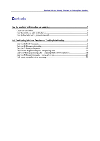 Solutions Unit Five Reading: Exercises on Teaching Data Handling




Contents
How the solutions for the module are presented...................................................................................1
        Overview of content..........................................................................................................1
        How the solutions unit is structured..................................................................................1
        How to find alternative content material...........................................................................1

Unit Five Reading Solutions: Exercises on Teaching Data Handling..................................................3
        Exercise 1: Collecting data................................................................................................3
        Exercise 2: Representing data............................................................................................6
        Exercise 3: Interpreting data............................................................................................10
        Exercise 4a: Representing and interpreting data.............................................................11
        Exercise 4b: Representing data – selecting the best representation................................15
        Exercise 5: Interpreting data – impulse buyers...............................................................20
        Unit mathematical content summary...............................................................................22
 