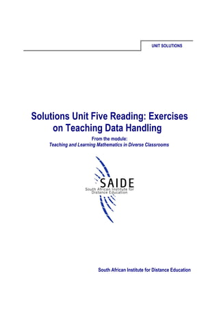 UNIT SOLUTIONS




Solutions Unit Five Reading: Exercises
     on Teaching Data Handling
                        From the module:
    Teaching and Learning Mathematics in Diverse Classrooms




                          South African Institute for Distance Education
 