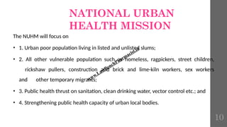 NATIONAL URBAN
HEALTH MISSION
The NUHM will focus on
• 1. Urban poor population living in listed and unlisted slums;
• 2. All other vulnerable population such as homeless, ragpickers, street children,
rickshaw pullers, construction and brick and lime-kiln workers, sex workers
and other temporary migrants;
• 3. Public health thrust on sanitation, clean drinking water, vector control etc.; and
• 4. Strengthening public health capacity of urban local bodies.
www.LastBenchPharmacist.in
10
 