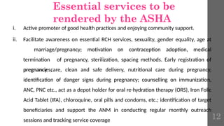 Essential services to be
rendered by the ASHA
i. Active promoter of good health practices and enjoying community support.
ii. Facilitate awareness on essential RCH services, sexuality, gender equality, age at
marriage/pregnancy; motivation on contraception adoption, medical
termination of pregnancy, sterilization, spacing methods. Early registration of
pregnancies,
pregnancy care, clean and safe delivery, nutritional care during pregnancy,
identification of danger signs during pregnancy; counselling on immunization,
ANC, PNC etc., act as a depot holder for oral re-hydration therapy (ORS), Iron Folic
Acid Tablet (IFA), chloroquine, oral pills and condoms, etc.; identification of target
beneficiaries and support the ANM in conducting regular monthly outreach
sessions and tracking service coverage 12
 
