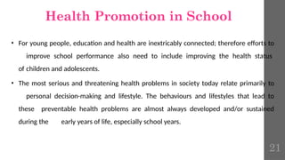 • For young people, education and health are inextricably connected; therefore efforts to
improve school performance also need to include improving the health status
of children and adolescents.
• The most serious and threatening health problems in society today relate primarily to
personal decision-making and lifestyle. The behaviours and lifestyles that lead to
these preventable health problems are almost always developed and/or sustained
during the early years of life, especially school years.
Health Promotion in School
21
 
