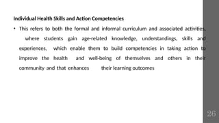 Individual Health Skills and Action Competencies
• This refers to both the formal and informal curriculum and associated activities,
where students gain age-related knowledge, understandings, skills and
experiences, which enable them to build competencies in taking action to
improve the health and well-being of themselves and others in their
community and that enhances their learning outcomes
26
 