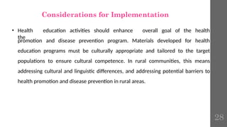 Considerations for Implementation
• Health education activities should enhance
the
promotion and disease prevention program. Materials developed for
overall goal of the health
health
education programs must be culturally appropriate and tailored to the target
populations to ensure cultural competence. In rural communities, this means
addressing cultural and linguistic differences, and addressing potential barriers to
health promotion and disease prevention in rural areas.
28
 