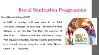 Rural Sanitation Programme
Nirmal Bharat Abhiyan (NBA)
• In 2012, a paradigm shift was made in the Total
Sanitation Campaign, by launching the Nirmal Bharat
Abhiyan, in the 12th Five Year Plan. The objective of
NBA is to achieve sustainable behavioural change
with provision of sanitary facilities in entire communities
in a phased manner, saturation mode with "Nirmal
Grams" as outcomes
3
 