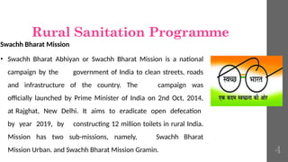Rural Sanitation Programme
Swachh Bharat Mission
• Swachh Bharat Abhiyan or Swachh Bharat Mission is a national
campaign by the government of India to clean streets, roads
and infrastructure of the country. The campaign was
officially launched by Prime Minister of India on 2nd Oct, 2014,
at Rajghat, New Delhi. It aims to eradicate open defecation
by year 2019, by constructing 12 million toilets in rural India.
Mission has two sub-missions, namely, Swachh Bharat
Mission Urban. and Swachh Bharat Mission Gramin. 4
 