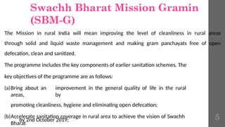 Swachh Bharat Mission Gramin
(SBM-G)
The Mission in rural India will mean improving the level of cleanliness in rural areas
through solid and liquid waste management and making gram panchayats free of open
defecation, clean and sanitized.
The programme includes the key components of earlier sanitation schemes. The
key objectives of the programme are as follows:
(a)Bring about an improvement in the general quality of life in the rural
areas, by
promoting cleanliness, hygiene and eliminating open defecation;
(b)Accelerate sanitation coverage in rural area to achieve the vision of Swachh
Bharat
by 2nd October 2019; 5
 