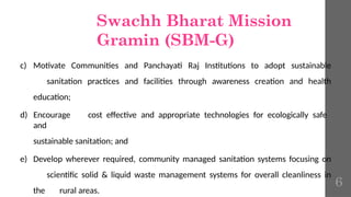 Swachh Bharat Mission
Gramin (SBM-G)
c) Motivate Communities and Panchayati Raj Institutions to adopt sustainable
sanitation practices and facilities through awareness creation and health
education;
d) Encourage cost effective and appropriate technologies for ecologically safe
and
sustainable sanitation; and
e) Develop wherever required, community managed sanitation systems focusing on
scientific solid & liquid waste management systems for overall cleanliness in
the rural areas.
6
 