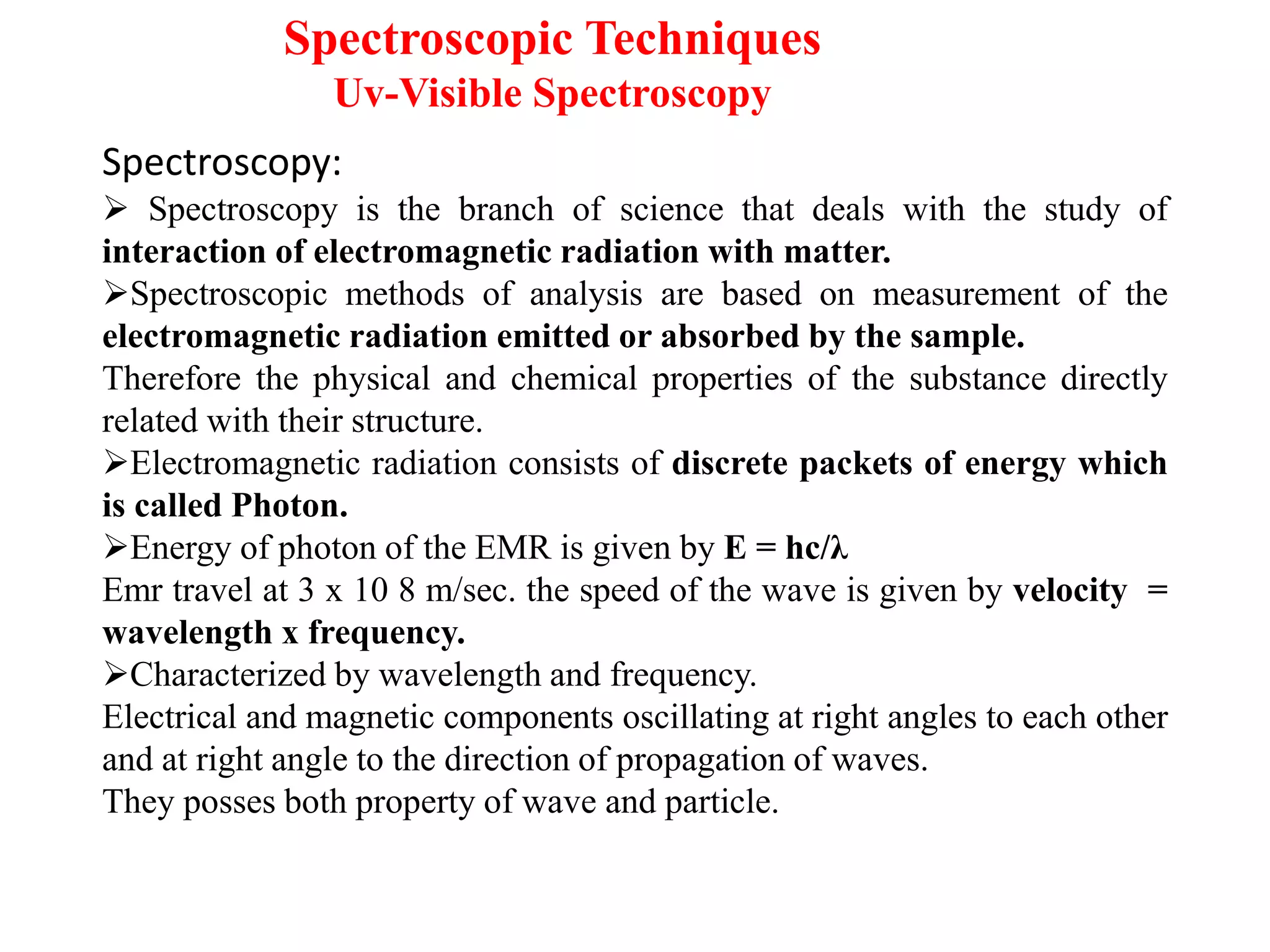 Spectroscopy:
➢ Spectroscopy is the branch of science that deals with the study of
interaction of electromagnetic radiation with matter.
➢Spectroscopic methods of analysis are based on measurement of the
electromagnetic radiation emitted or absorbed by the sample.
Therefore the physical and chemical properties of the substance directly
related with their structure.
➢Electromagnetic radiation consists of discrete packets of energy which
is called Photon.
➢Energy of photon of the EMR is given by E = hc/λ
Emr travel at 3 x 10 8 m/sec. the speed of the wave is given by velocity =
wavelength x frequency.
➢Characterized by wavelength and frequency.
Electrical and magnetic components oscillating at right angles to each other
and at right angle to the direction of propagation of waves.
They posses both property of wave and particle.
Spectroscopic Techniques
Uv-Visible Spectroscopy
 