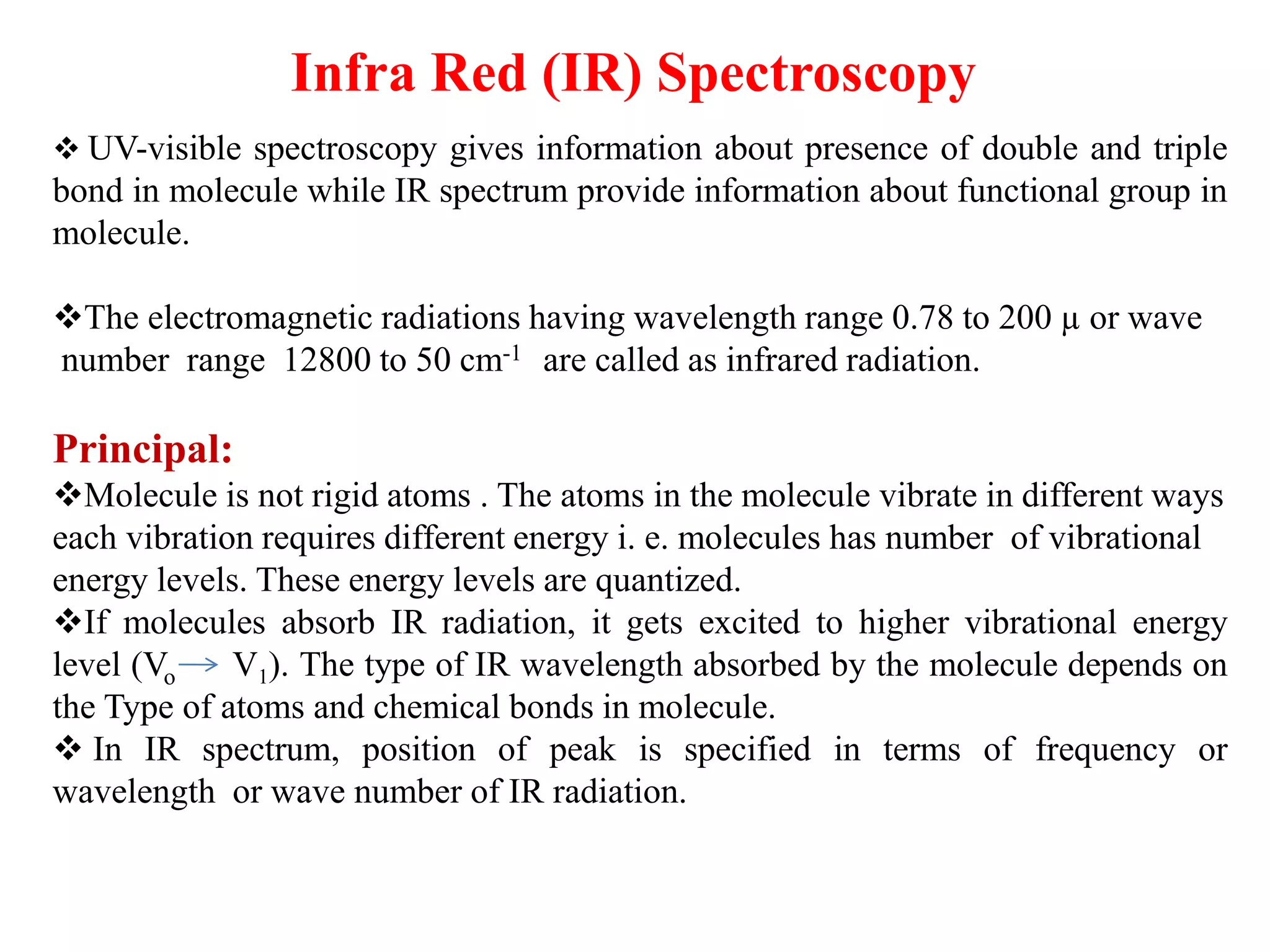 Infra Red (IR) Spectroscopy
❖ UV-visible spectroscopy gives information about presence of double and triple
bond in molecule while IR spectrum provide information about functional group in
molecule.
❖The electromagnetic radiations having wavelength range 0.78 to 200 µ or wave
number range 12800 to 50 cm-1 are called as infrared radiation.
Principal:
❖Molecule is not rigid atoms . The atoms in the molecule vibrate in different ways
each vibration requires different energy i. e. molecules has number of vibrational
energy levels. These energy levels are quantized.
❖If molecules absorb IR radiation, it gets excited to higher vibrational energy
level (Vo V1). The type of IR wavelength absorbed by the molecule depends on
the Type of atoms and chemical bonds in molecule.
❖ In IR spectrum, position of peak is specified in terms of frequency or
wavelength or wave number of IR radiation.
 