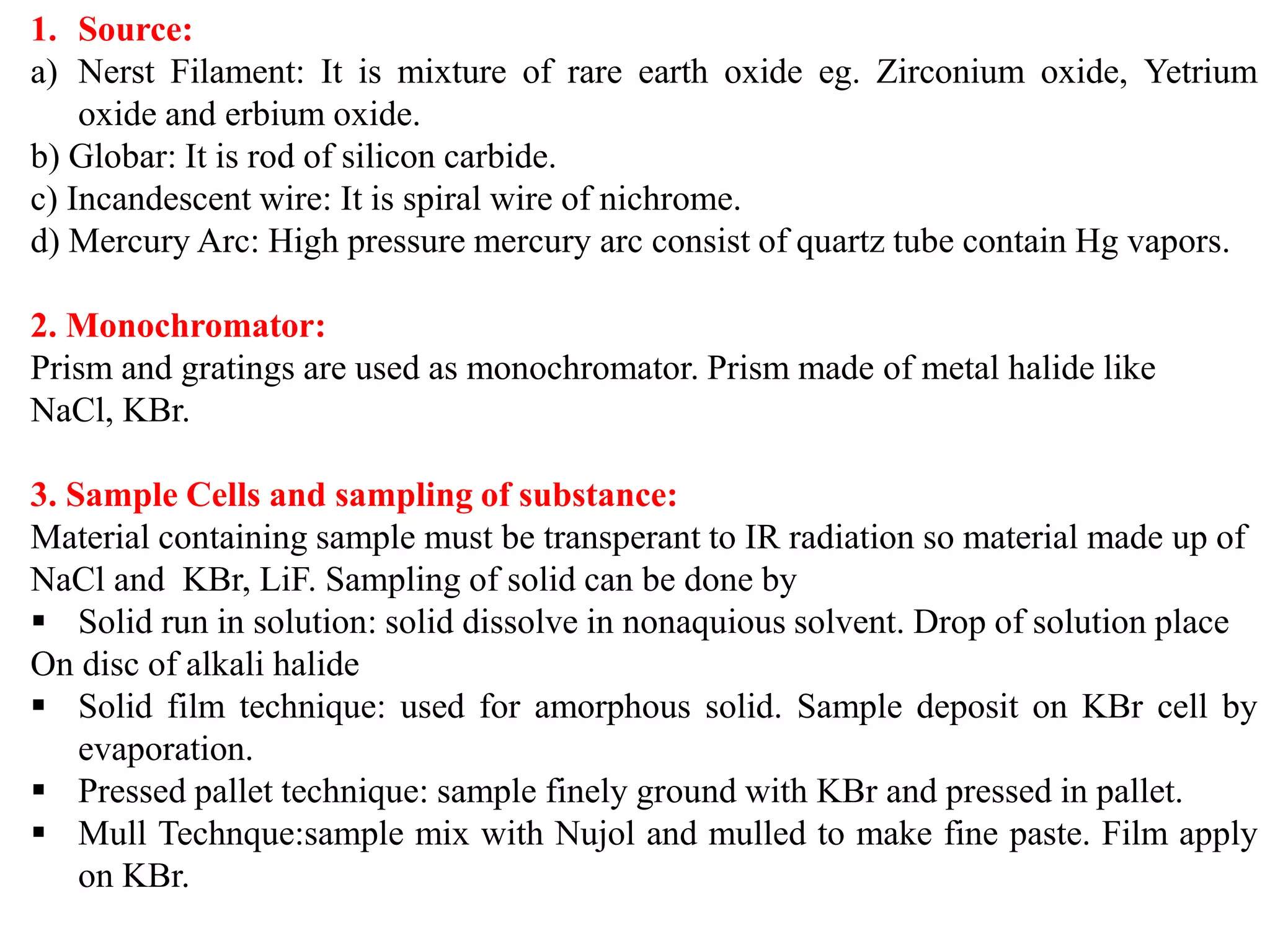 1. Source:
a) Nerst Filament: It is mixture of rare earth oxide eg. Zirconium oxide, Yetrium
oxide and erbium oxide.
b) Globar: It is rod of silicon carbide.
c) Incandescent wire: It is spiral wire of nichrome.
d) Mercury Arc: High pressure mercury arc consist of quartz tube contain Hg vapors.
2. Monochromator:
Prism and gratings are used as monochromator. Prism made of metal halide like
NaCl, KBr.
3. Sample Cells and sampling of substance:
Material containing sample must be transperant to IR radiation so material made up of
NaCl and KBr, LiF. Sampling of solid can be done by
▪ Solid run in solution: solid dissolve in nonaquious solvent. Drop of solution place
On disc of alkali halide
▪ Solid film technique: used for amorphous solid. Sample deposit on KBr cell by
evaporation.
▪ Pressed pallet technique: sample finely ground with KBr and pressed in pallet.
▪ Mull Technque:sample mix with Nujol and mulled to make fine paste. Film apply
on KBr.
 