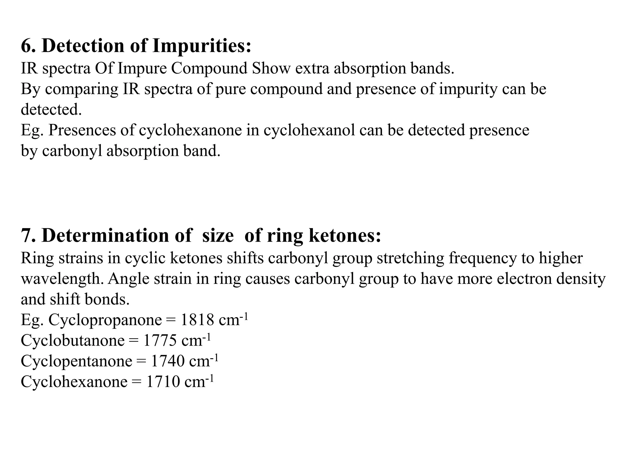 6. Detection of Impurities:
IR spectra Of Impure Compound Show extra absorption bands.
By comparing IR spectra of pure compound and presence of impurity can be
detected.
Eg. Presences of cyclohexanone in cyclohexanol can be detected presence
by carbonyl absorption band.
7. Determination of size of ring ketones:
Ring strains in cyclic ketones shifts carbonyl group stretching frequency to higher
wavelength. Angle strain in ring causes carbonyl group to have more electron density
and shift bonds.
Eg. Cyclopropanone = 1818 cm-1
Cyclobutanone = 1775 cm-1
Cyclopentanone = 1740 cm-1
Cyclohexanone = 1710 cm-1
 