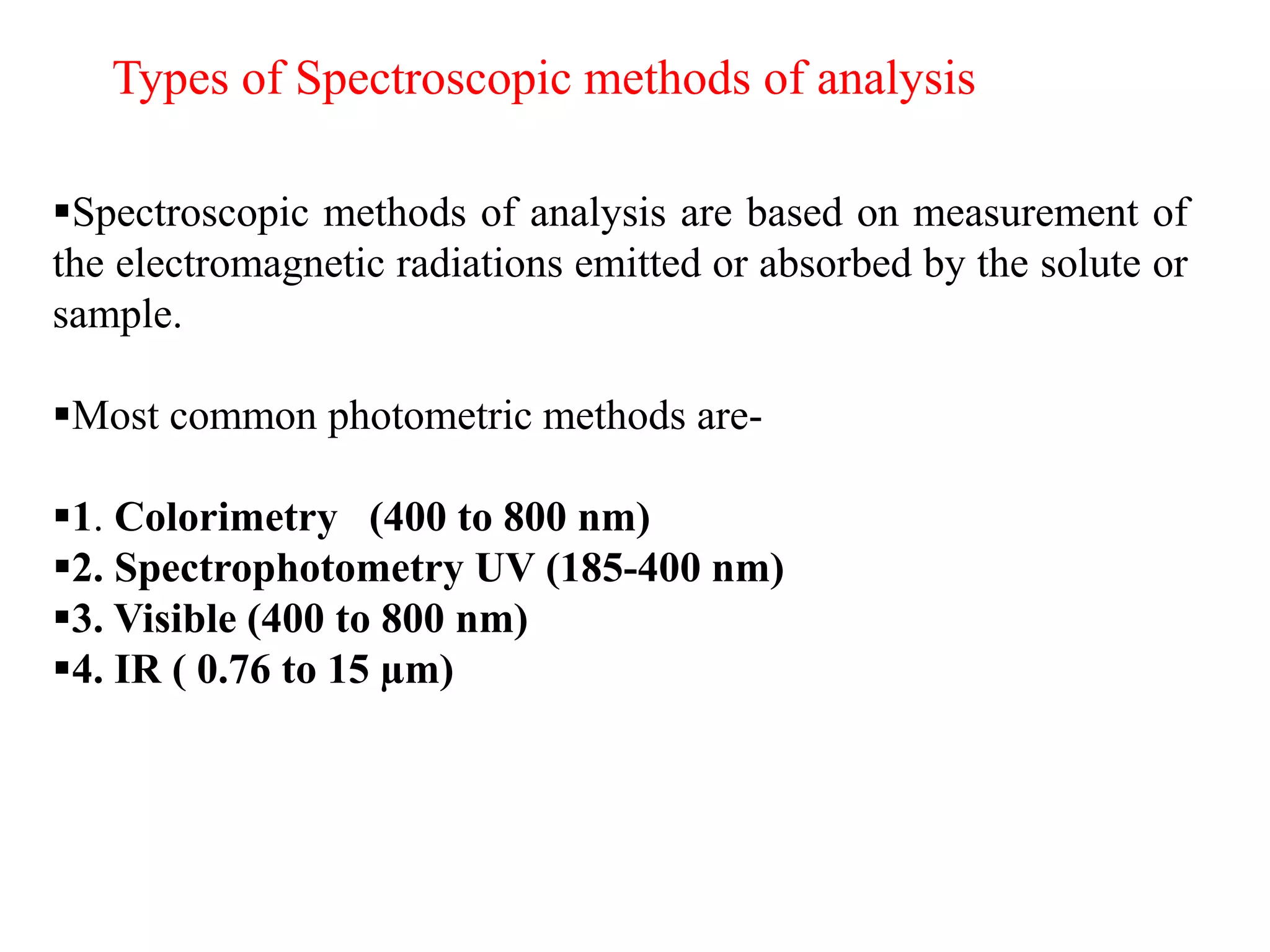 Types of Spectroscopic methods of analysis
▪Spectroscopic methods of analysis are based on measurement of
the electromagnetic radiations emitted or absorbed by the solute or
sample.
▪Most common photometric methods are-
▪1. Colorimetry (400 to 800 nm)
▪2. Spectrophotometry UV (185-400 nm)
▪3. Visible (400 to 800 nm)
▪4. IR ( 0.76 to 15 µm)
 