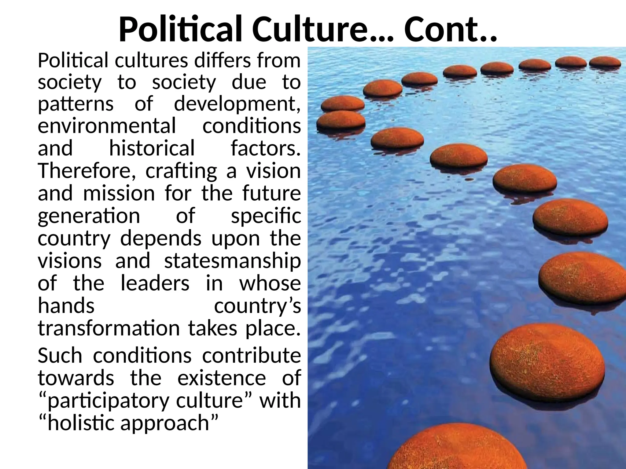 Political Culture… Cont..
Political cultures differs from
society to society due to
patterns of development,
environmental conditions
and historical factors.
Therefore, crafting a vision
and mission for the future
generation of specific
country depends upon the
visions and statesmanship
of the leaders in whose
hands country’s
transformation takes place.
Such conditions contribute
towards the existence of
“participatory culture” with
“holistic approach”
 