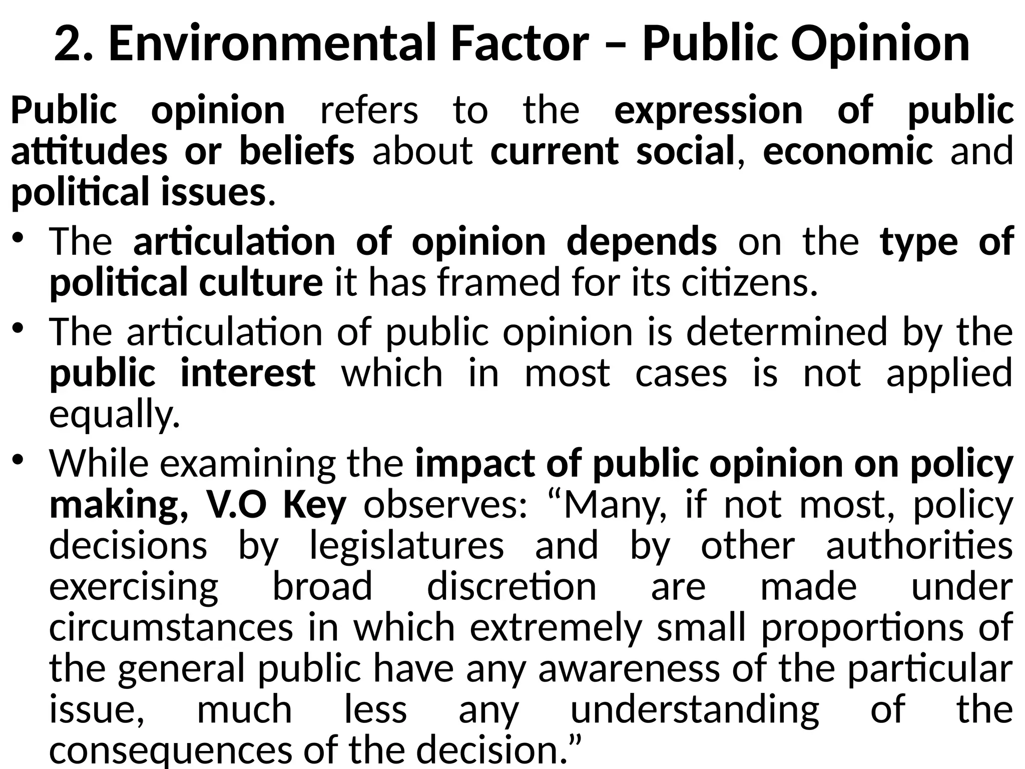 2. Environmental Factor – Public Opinion
Public opinion refers to the expression of public
attitudes or beliefs about current social, economic and
political issues.
• The articulation of opinion depends on the type of
political culture it has framed for its citizens.
• The articulation of public opinion is determined by the
public interest which in most cases is not applied
equally.
• While examining the impact of public opinion on policy
making, V.O Key observes: “Many, if not most, policy
decisions by legislatures and by other authorities
exercising broad discretion are made under
circumstances in which extremely small proportions of
the general public have any awareness of the particular
issue, much less any understanding of the
consequences of the decision.”
 