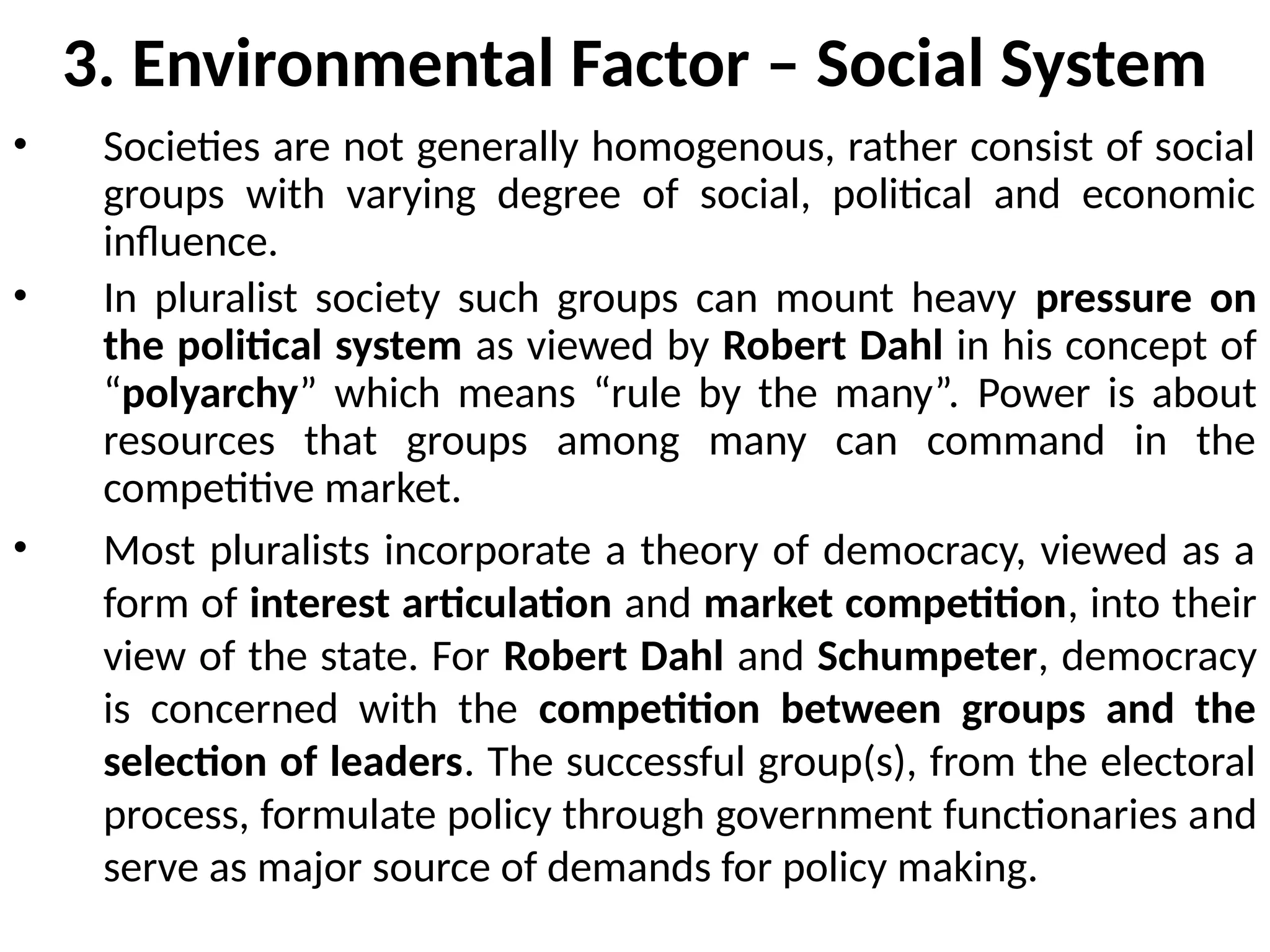 3. Environmental Factor – Social System
• Societies are not generally homogenous, rather consist of social
groups with varying degree of social, political and economic
influence.
• In pluralist society such groups can mount heavy pressure on
the political system as viewed by Robert Dahl in his concept of
“polyarchy” which means “rule by the many”. Power is about
resources that groups among many can command in the
competitive market.
• Most pluralists incorporate a theory of democracy, viewed as a
form of interest articulation and market competition, into their
view of the state. For Robert Dahl and Schumpeter, democracy
is concerned with the competition between groups and the
selection of leaders. The successful group(s), from the electoral
process, formulate policy through government functionaries and
serve as major source of demands for policy making.
 