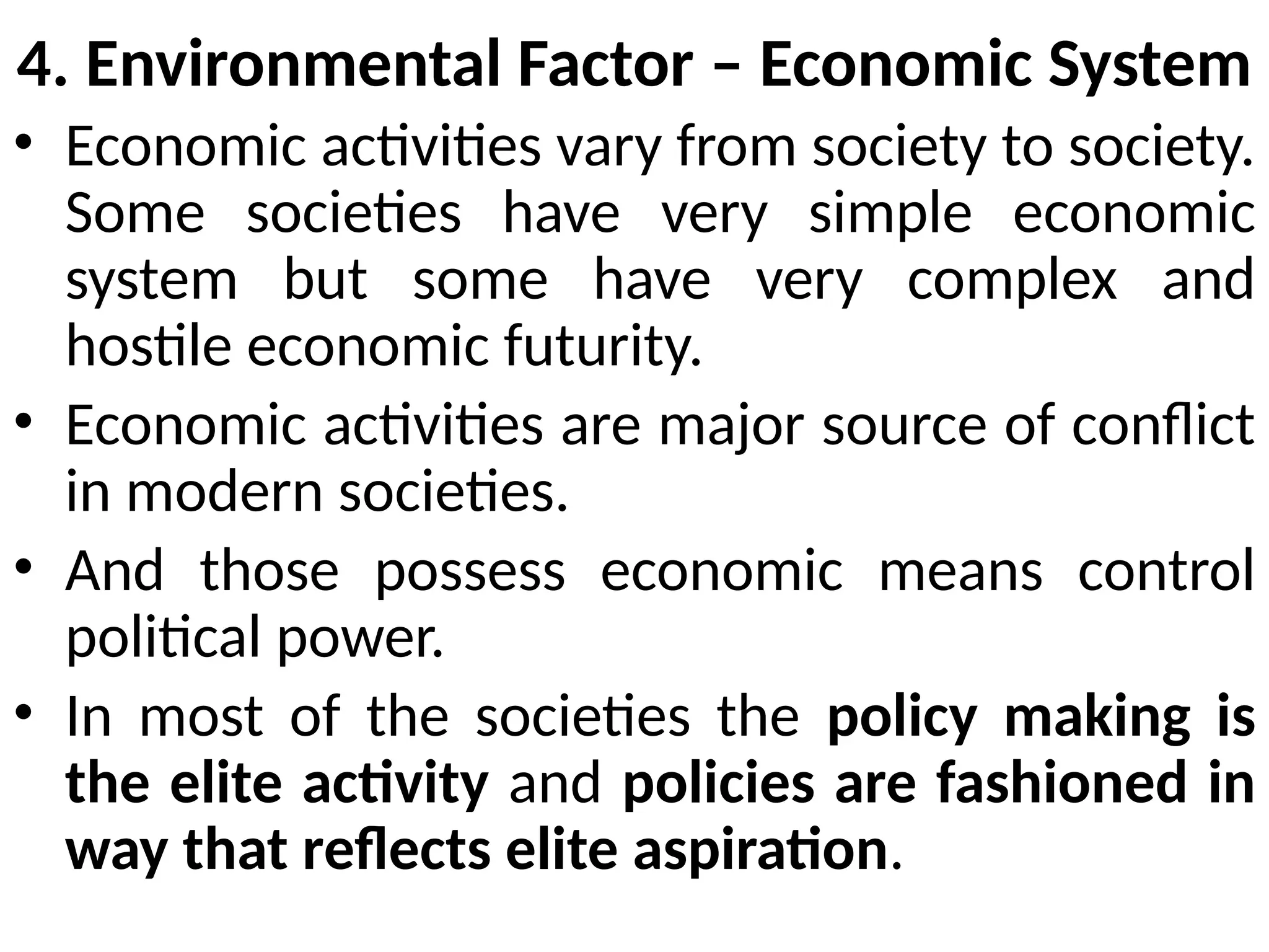 4. Environmental Factor – Economic System
• Economic activities vary from society to society.
Some societies have very simple economic
system but some have very complex and
hostile economic futurity.
• Economic activities are major source of conflict
in modern societies.
• And those possess economic means control
political power.
• In most of the societies the policy making is
the elite activity and policies are fashioned in
way that reflects elite aspiration.
 