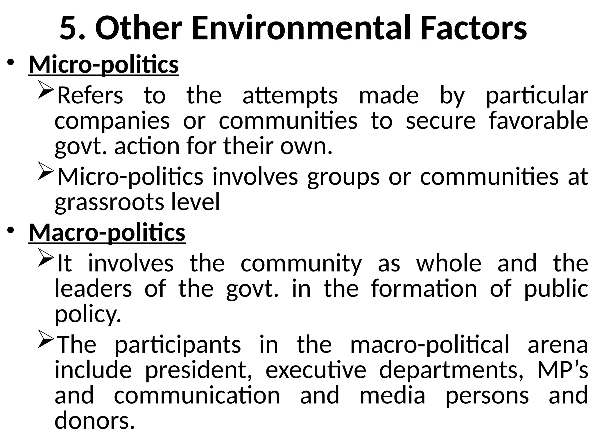 5. Other Environmental Factors
• Micro-politics
Refers to the attempts made by particular
companies or communities to secure favorable
govt. action for their own.
Micro-politics involves groups or communities at
grassroots level
• Macro-politics
It involves the community as whole and the
leaders of the govt. in the formation of public
policy.
The participants in the macro-political arena
include president, executive departments, MP’s
and communication and media persons and
donors.
 