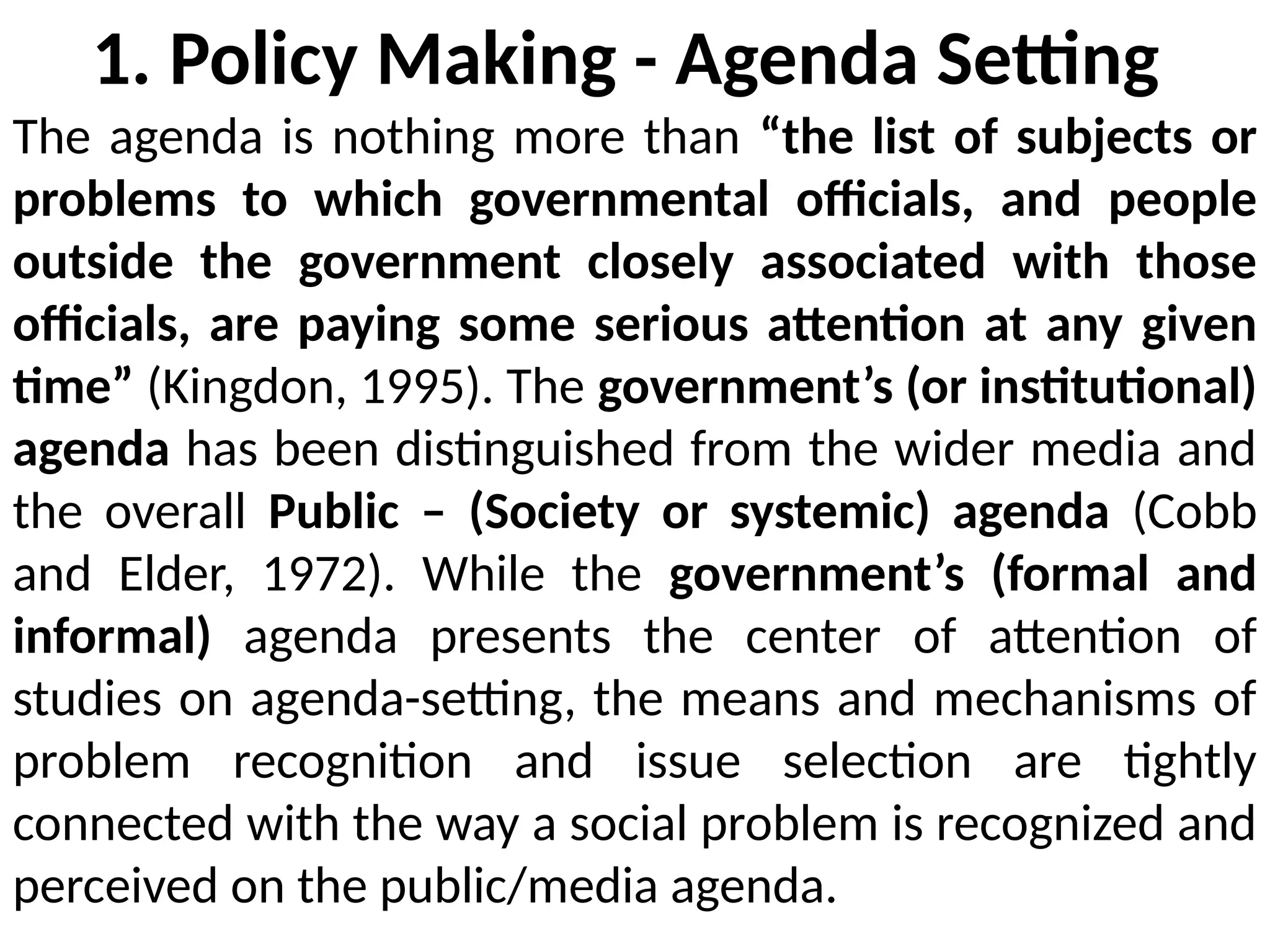 1. Policy Making - Agenda Setting
The agenda is nothing more than “the list of subjects or
problems to which governmental officials, and people
outside the government closely associated with those
officials, are paying some serious attention at any given
time” (Kingdon, 1995). The government’s (or institutional)
agenda has been distinguished from the wider media and
the overall Public – (Society or systemic) agenda (Cobb
and Elder, 1972). While the government’s (formal and
informal) agenda presents the center of attention of
studies on agenda-setting, the means and mechanisms of
problem recognition and issue selection are tightly
connected with the way a social problem is recognized and
perceived on the public/media agenda.
 
