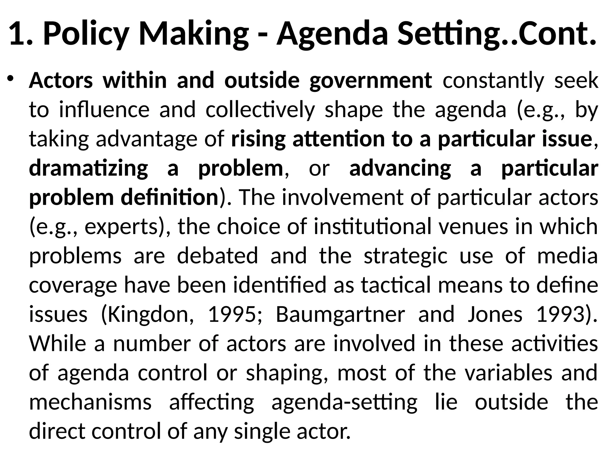 1. Policy Making - Agenda Setting..Cont.
• Actors within and outside government constantly seek
to influence and collectively shape the agenda (e.g., by
taking advantage of rising attention to a particular issue,
dramatizing a problem, or advancing a particular
problem definition). The involvement of particular actors
(e.g., experts), the choice of institutional venues in which
problems are debated and the strategic use of media
coverage have been identified as tactical means to define
issues (Kingdon, 1995; Baumgartner and Jones 1993).
While a number of actors are involved in these activities
of agenda control or shaping, most of the variables and
mechanisms affecting agenda-setting lie outside the
direct control of any single actor.
 