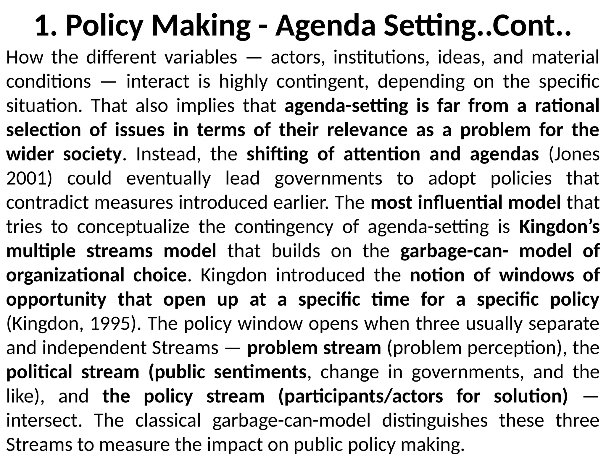1. Policy Making - Agenda Setting..Cont..
How the different variables — actors, institutions, ideas, and material
conditions — interact is highly contingent, depending on the specific
situation. That also implies that agenda-setting is far from a rational
selection of issues in terms of their relevance as a problem for the
wider society. Instead, the shifting of attention and agendas (Jones
2001) could eventually lead governments to adopt policies that
contradict measures introduced earlier. The most influential model that
tries to conceptualize the contingency of agenda-setting is Kingdon’s
multiple streams model that builds on the garbage-can- model of
organizational choice. Kingdon introduced the notion of windows of
opportunity that open up at a specific time for a specific policy
(Kingdon, 1995). The policy window opens when three usually separate
and independent Streams — problem stream (problem perception), the
political stream (public sentiments, change in governments, and the
like), and the policy stream (participants/actors for solution) —
intersect. The classical garbage-can-model distinguishes these three
Streams to measure the impact on public policy making.
 