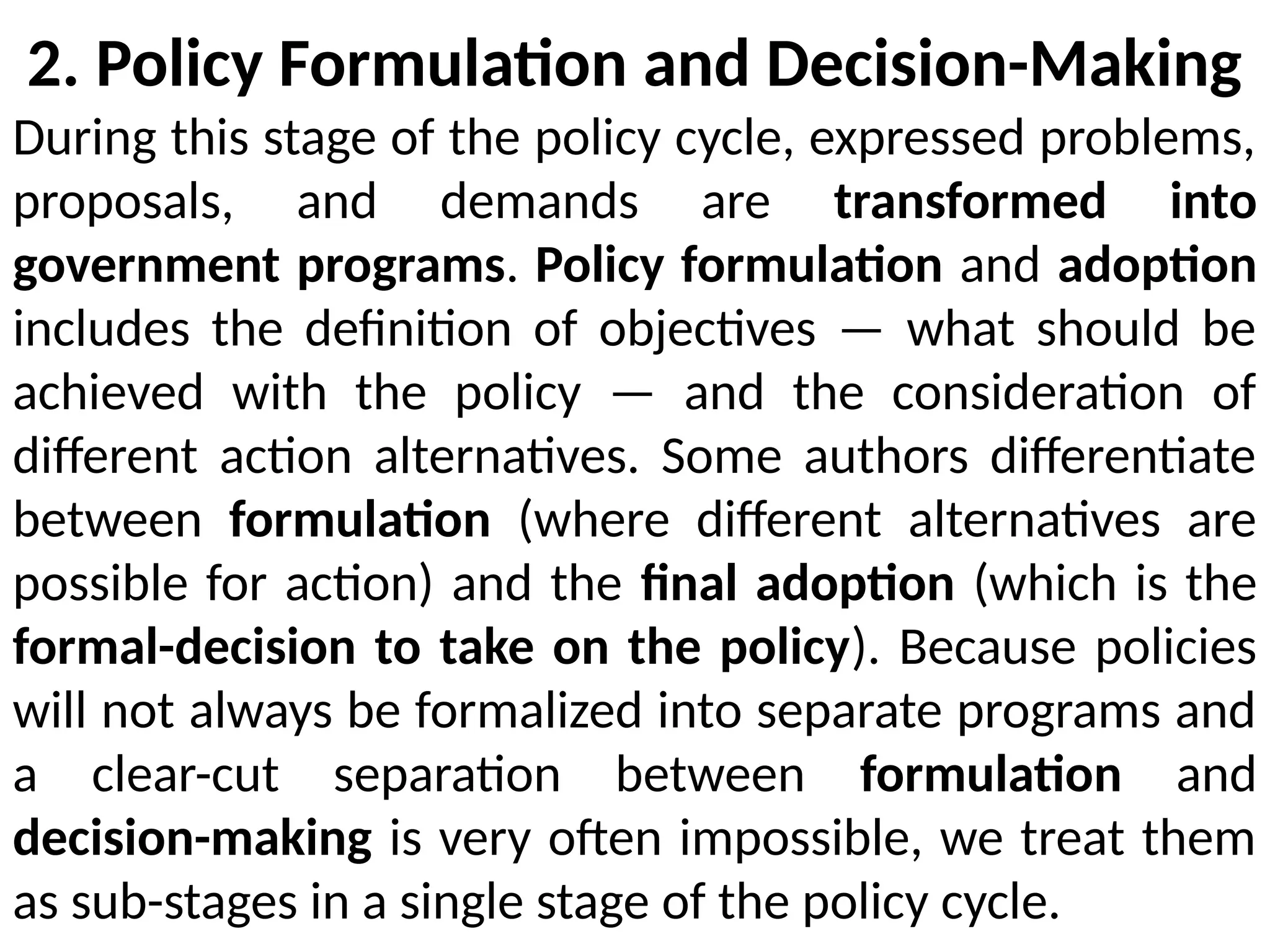 2. Policy Formulation and Decision-Making
During this stage of the policy cycle, expressed problems,
proposals, and demands are transformed into
government programs. Policy formulation and adoption
includes the definition of objectives — what should be
achieved with the policy — and the consideration of
different action alternatives. Some authors differentiate
between formulation (where different alternatives are
possible for action) and the final adoption (which is the
formal-decision to take on the policy). Because policies
will not always be formalized into separate programs and
a clear-cut separation between formulation and
decision-making is very often impossible, we treat them
as sub-stages in a single stage of the policy cycle.
 