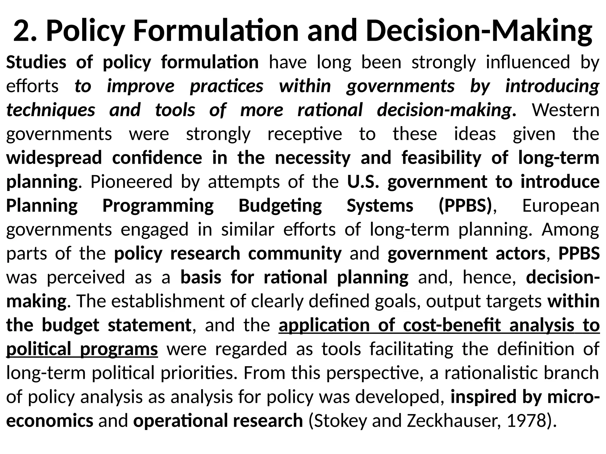 2. Policy Formulation and Decision-Making
Studies of policy formulation have long been strongly influenced by
efforts to improve practices within governments by introducing
techniques and tools of more rational decision-making. Western
governments were strongly receptive to these ideas given the
widespread confidence in the necessity and feasibility of long-term
planning. Pioneered by attempts of the U.S. government to introduce
Planning Programming Budgeting Systems (PPBS), European
governments engaged in similar efforts of long-term planning. Among
parts of the policy research community and government actors, PPBS
was perceived as a basis for rational planning and, hence, decision-
making. The establishment of clearly defined goals, output targets within
the budget statement, and the application of cost-benefit analysis to
political programs were regarded as tools facilitating the definition of
long-term political priorities. From this perspective, a rationalistic branch
of policy analysis as analysis for policy was developed, inspired by micro-
economics and operational research (Stokey and Zeckhauser, 1978).
 