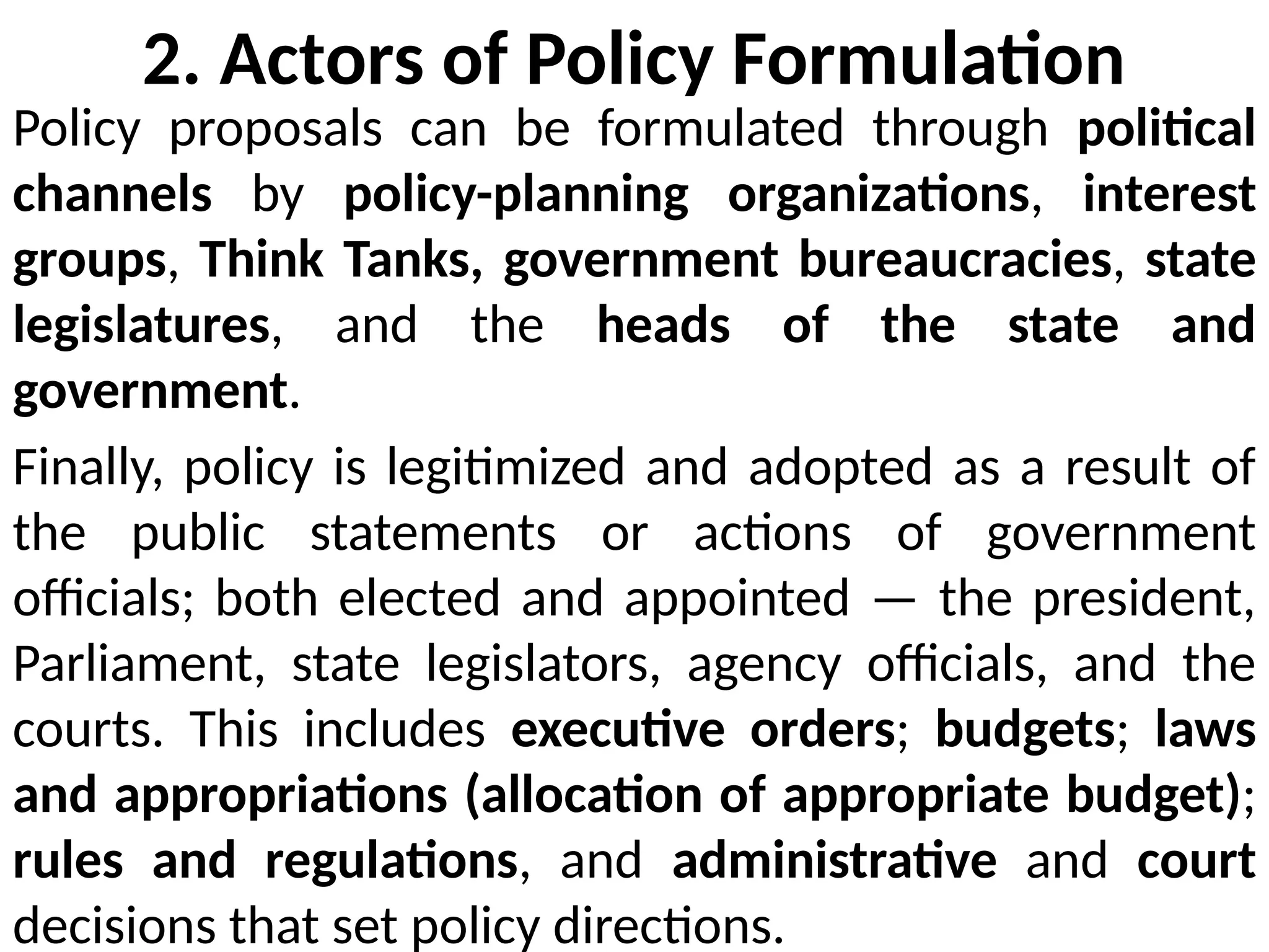 2. Actors of Policy Formulation
Policy proposals can be formulated through political
channels by policy-planning organizations, interest
groups, Think Tanks, government bureaucracies, state
legislatures, and the heads of the state and
government.
Finally, policy is legitimized and adopted as a result of
the public statements or actions of government
officials; both elected and appointed — the president,
Parliament, state legislators, agency officials, and the
courts. This includes executive orders; budgets; laws
and appropriations (allocation of appropriate budget);
rules and regulations, and administrative and court
decisions that set policy directions.
 