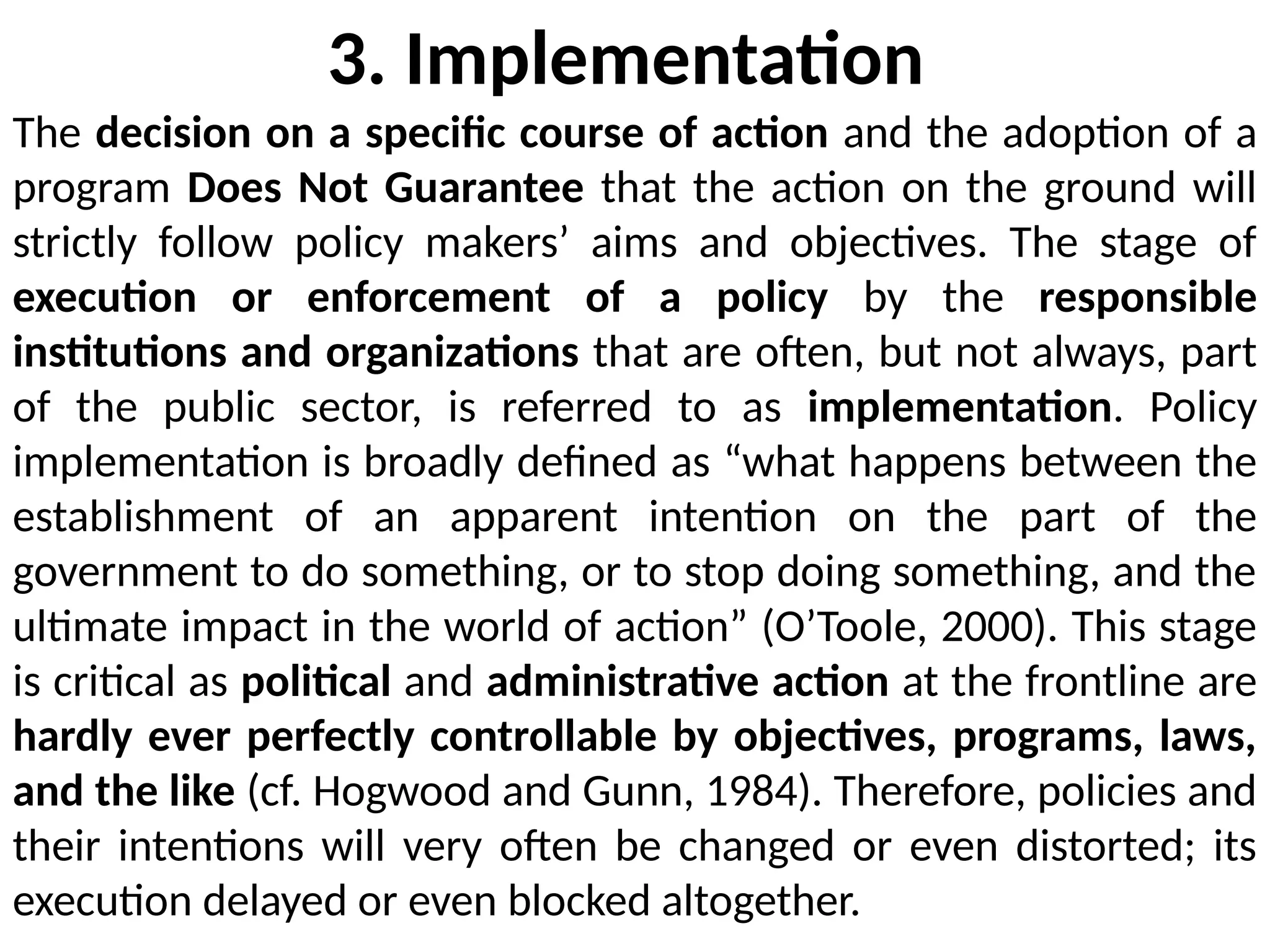 3. Implementation
The decision on a specific course of action and the adoption of a
program Does Not Guarantee that the action on the ground will
strictly follow policy makers’ aims and objectives. The stage of
execution or enforcement of a policy by the responsible
institutions and organizations that are often, but not always, part
of the public sector, is referred to as implementation. Policy
implementation is broadly defined as “what happens between the
establishment of an apparent intention on the part of the
government to do something, or to stop doing something, and the
ultimate impact in the world of action” (O’Toole, 2000). This stage
is critical as political and administrative action at the frontline are
hardly ever perfectly controllable by objectives, programs, laws,
and the like (cf. Hogwood and Gunn, 1984). Therefore, policies and
their intentions will very often be changed or even distorted; its
execution delayed or even blocked altogether.
 