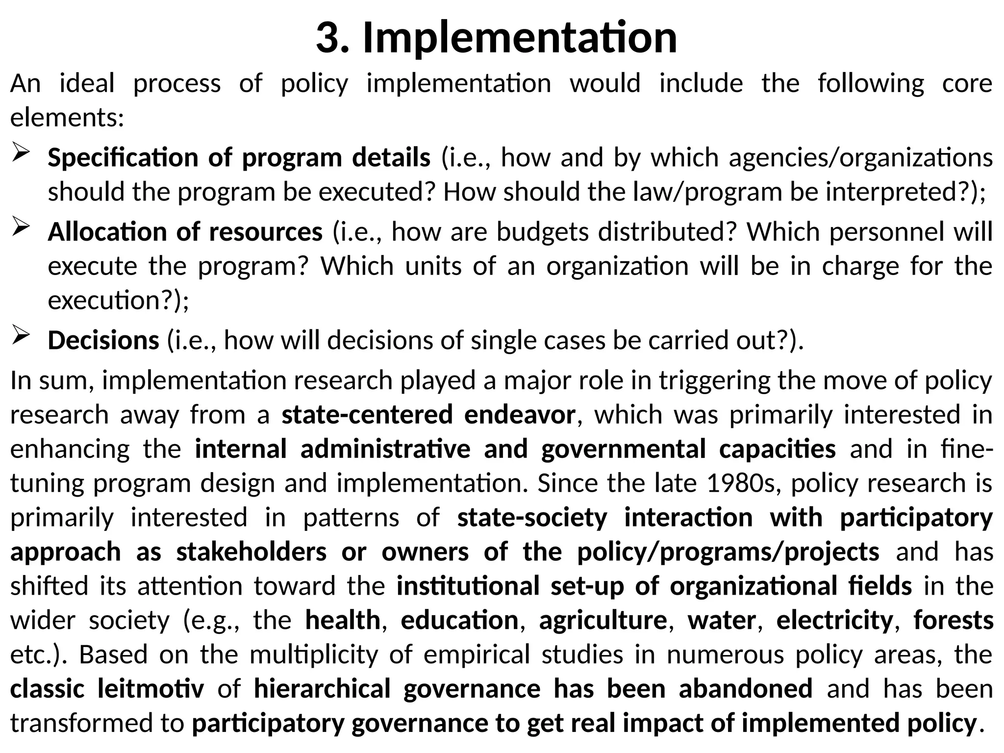 3. Implementation
An ideal process of policy implementation would include the following core
elements:
 Specification of program details (i.e., how and by which agencies/organizations
should the program be executed? How should the law/program be interpreted?);
 Allocation of resources (i.e., how are budgets distributed? Which personnel will
execute the program? Which units of an organization will be in charge for the
execution?);
 Decisions (i.e., how will decisions of single cases be carried out?).
In sum, implementation research played a major role in triggering the move of policy
research away from a state-centered endeavor, which was primarily interested in
enhancing the internal administrative and governmental capacities and in fine-
tuning program design and implementation. Since the late 1980s, policy research is
primarily interested in patterns of state-society interaction with participatory
approach as stakeholders or owners of the policy/programs/projects and has
shifted its attention toward the institutional set-up of organizational fields in the
wider society (e.g., the health, education, agriculture, water, electricity, forests
etc.). Based on the multiplicity of empirical studies in numerous policy areas, the
classic leitmotiv of hierarchical governance has been abandoned and has been
transformed to participatory governance to get real impact of implemented policy.
 