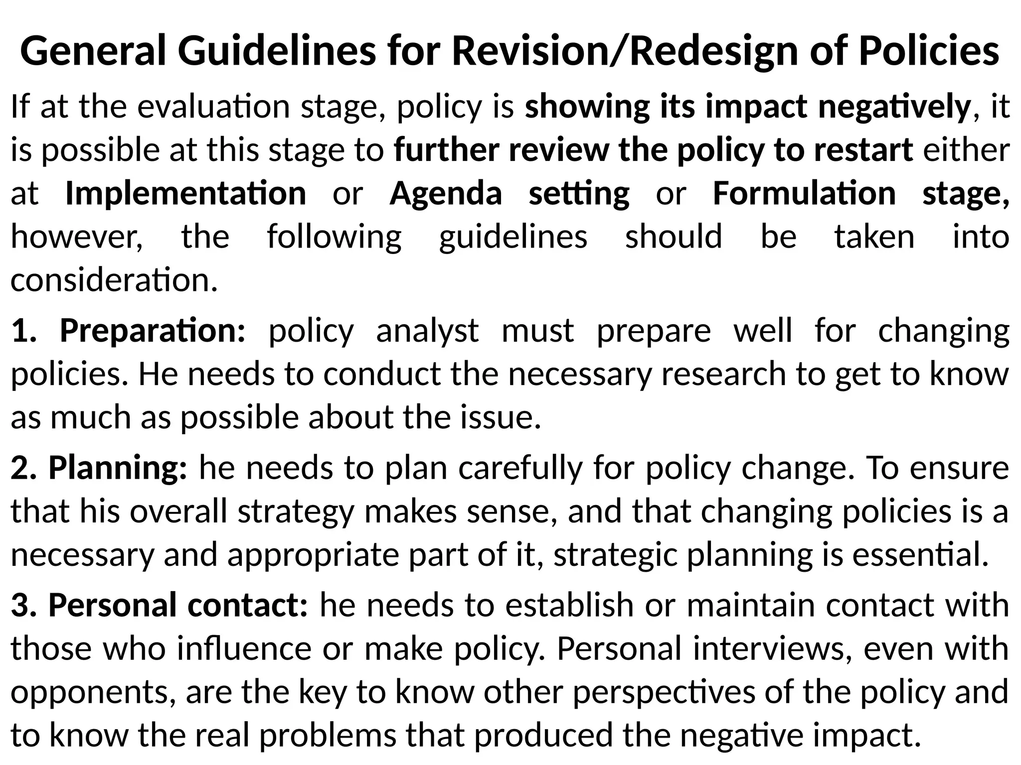 General Guidelines for Revision/Redesign of Policies
If at the evaluation stage, policy is showing its impact negatively, it
is possible at this stage to further review the policy to restart either
at Implementation or Agenda setting or Formulation stage,
however, the following guidelines should be taken into
consideration.
1. Preparation: policy analyst must prepare well for changing
policies. He needs to conduct the necessary research to get to know
as much as possible about the issue.
2. Planning: he needs to plan carefully for policy change. To ensure
that his overall strategy makes sense, and that changing policies is a
necessary and appropriate part of it, strategic planning is essential.
3. Personal contact: he needs to establish or maintain contact with
those who influence or make policy. Personal interviews, even with
opponents, are the key to know other perspectives of the policy and
to know the real problems that produced the negative impact.
 