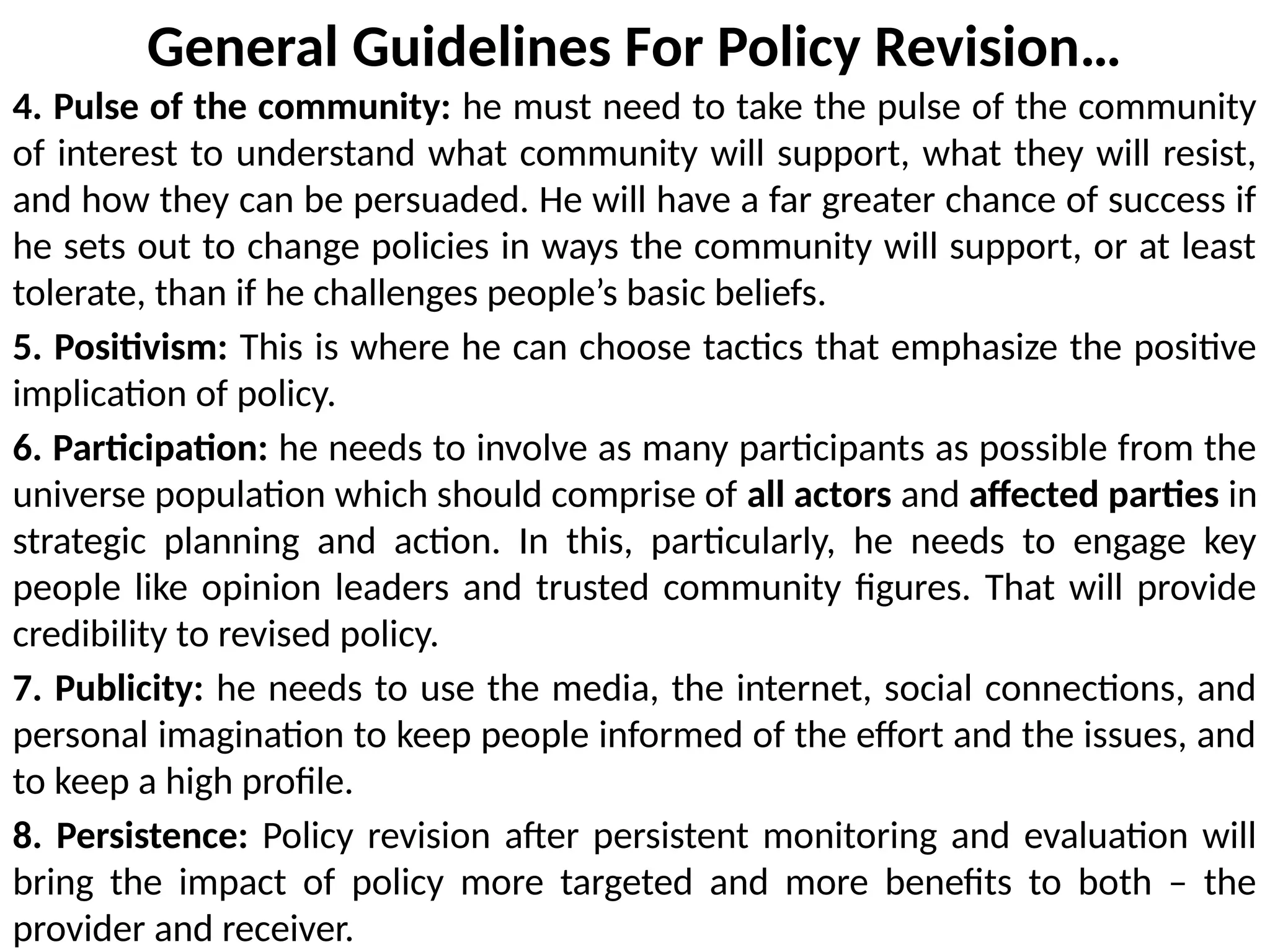 General Guidelines For Policy Revision…
4. Pulse of the community: he must need to take the pulse of the community
of interest to understand what community will support, what they will resist,
and how they can be persuaded. He will have a far greater chance of success if
he sets out to change policies in ways the community will support, or at least
tolerate, than if he challenges people’s basic beliefs.
5. Positivism: This is where he can choose tactics that emphasize the positive
implication of policy.
6. Participation: he needs to involve as many participants as possible from the
universe population which should comprise of all actors and affected parties in
strategic planning and action. In this, particularly, he needs to engage key
people like opinion leaders and trusted community figures. That will provide
credibility to revised policy.
7. Publicity: he needs to use the media, the internet, social connections, and
personal imagination to keep people informed of the effort and the issues, and
to keep a high profile.
8. Persistence: Policy revision after persistent monitoring and evaluation will
bring the impact of policy more targeted and more benefits to both – the
provider and receiver.
 