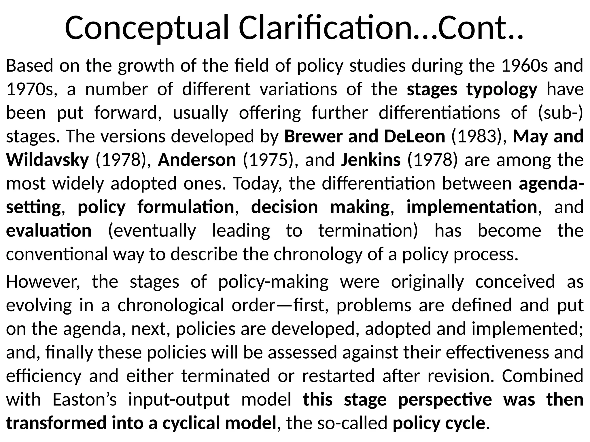Conceptual Clarification…Cont..
Based on the growth of the field of policy studies during the 1960s and
1970s, a number of different variations of the stages typology have
been put forward, usually offering further differentiations of (sub-)
stages. The versions developed by Brewer and DeLeon (1983), May and
Wildavsky (1978), Anderson (1975), and Jenkins (1978) are among the
most widely adopted ones. Today, the differentiation between agenda-
setting, policy formulation, decision making, implementation, and
evaluation (eventually leading to termination) has become the
conventional way to describe the chronology of a policy process.
However, the stages of policy-making were originally conceived as
evolving in a chronological order—first, problems are defined and put
on the agenda, next, policies are developed, adopted and implemented;
and, finally these policies will be assessed against their effectiveness and
efficiency and either terminated or restarted after revision. Combined
with Easton’s input-output model this stage perspective was then
transformed into a cyclical model, the so-called policy cycle.
 