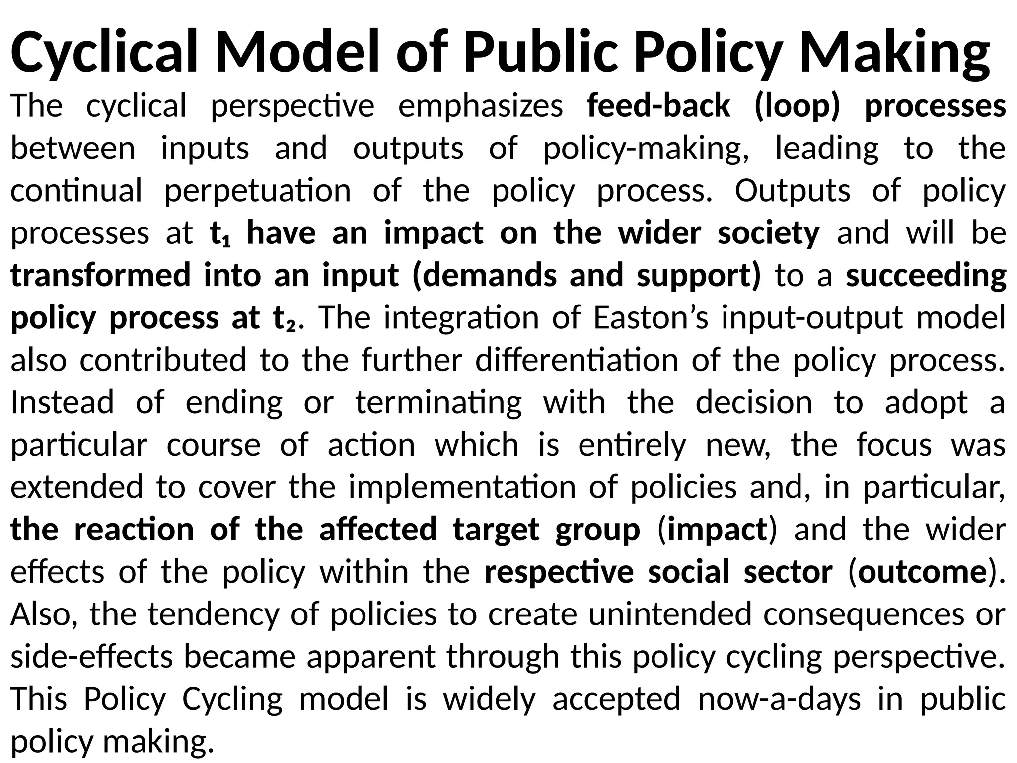 Cyclical Model of Public Policy Making
The cyclical perspective emphasizes feed-back (loop) processes
between inputs and outputs of policy-making, leading to the
continual perpetuation of the policy process. Outputs of policy
processes at t₁ have an impact on the wider society and will be
transformed into an input (demands and support) to a succeeding
policy process at t₂. The integration of Easton’s input-output model
also contributed to the further differentiation of the policy process.
Instead of ending or terminating with the decision to adopt a
particular course of action which is entirely new, the focus was
extended to cover the implementation of policies and, in particular,
the reaction of the affected target group (impact) and the wider
effects of the policy within the respective social sector (outcome).
Also, the tendency of policies to create unintended consequences or
side-effects became apparent through this policy cycling perspective.
This Policy Cycling model is widely accepted now-a-days in public
policy making.
 